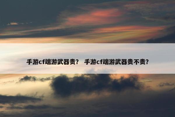 手游cf端游武器贵？ 手游cf端游武器贵不贵？