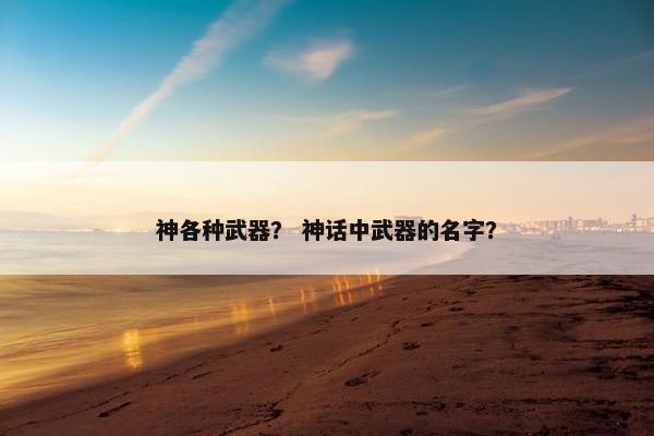 神各种武器？ 神话中武器的名字？