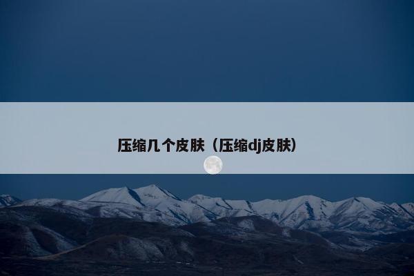 压缩几个皮肤(压缩dj皮肤) 压缩几个皮肤(压缩dj皮肤)