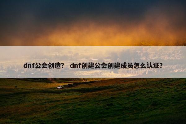 dnf公会创造？ dnf创建公会创建成员怎么认证？