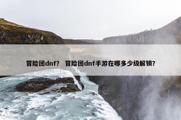 冒险团dnf？ 冒险团dnf手游在哪多少级解锁？