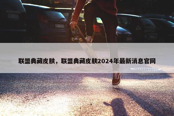 联盟典藏皮肤，联盟典藏皮肤2024年最新消息官网