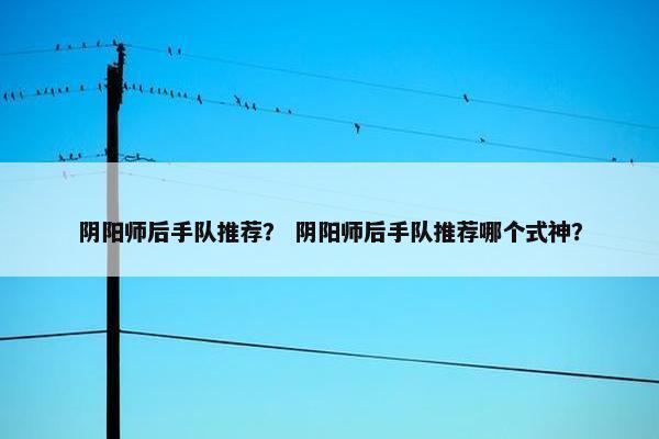 阴阳师后手队推荐？ 阴阳师后手队推荐哪个式神？