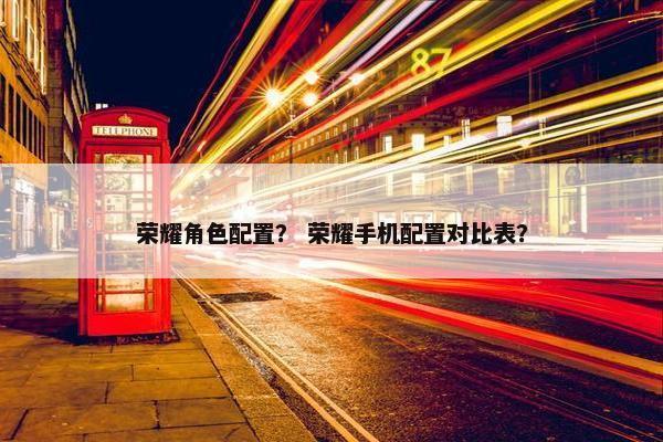 荣耀角色配置？ 荣耀手机配置对比表？