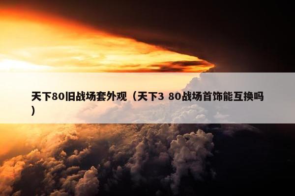 天下80旧战场套外观（天下3 80战场首饰能互换吗）