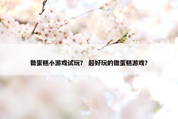 做蛋糕小游戏试玩？ 超好玩的做蛋糕游戏？