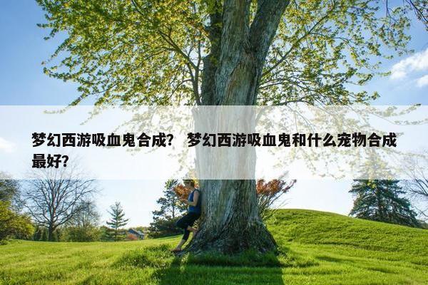 梦幻西游吸血鬼合成？ 梦幻西游吸血鬼和什么宠物合成最好？