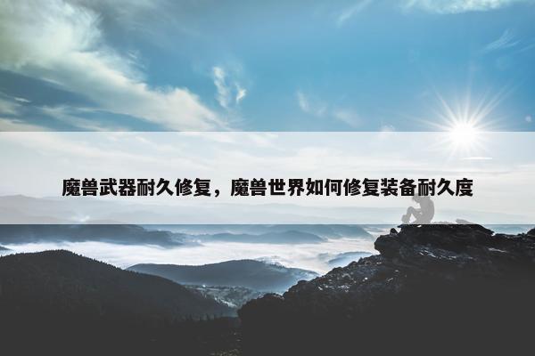魔兽武器耐久修复，魔兽世界如何修复装备耐久度