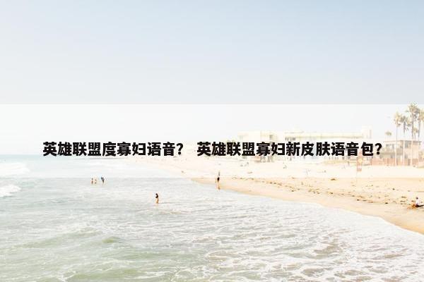 英雄联盟度寡妇语音？ 英雄联盟寡妇新皮肤语音包？