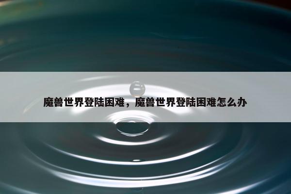 魔兽世界登陆困难，魔兽世界登陆困难怎么办