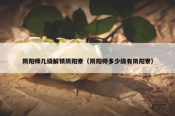 阴阳师几级解锁阴阳寮（阴阳师多少级有阴阳寮）