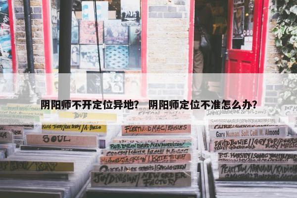 阴阳师不开定位异地？ 阴阳师定位不准怎么办？