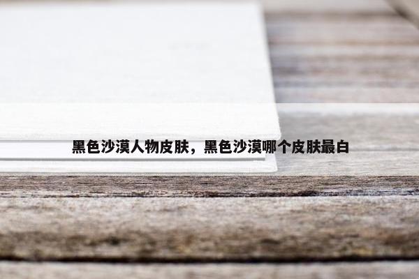 黑色沙漠人物皮肤，黑色沙漠哪个皮肤最白