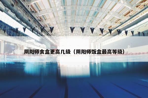 阴阳师食盒更高几级（阴阳师饭盒最高等级）