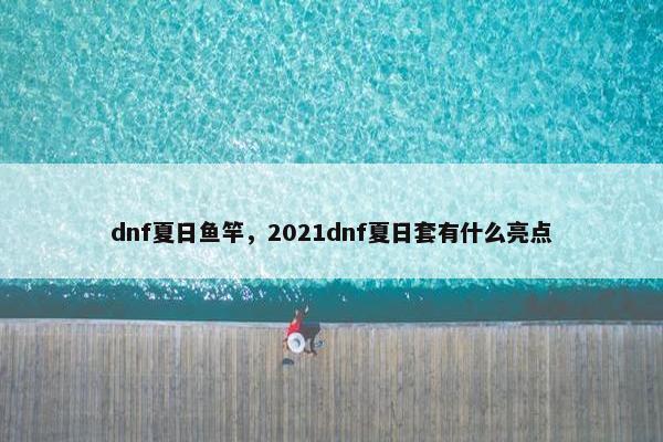 dnf夏日鱼竿，2021dnf夏日套有什么亮点