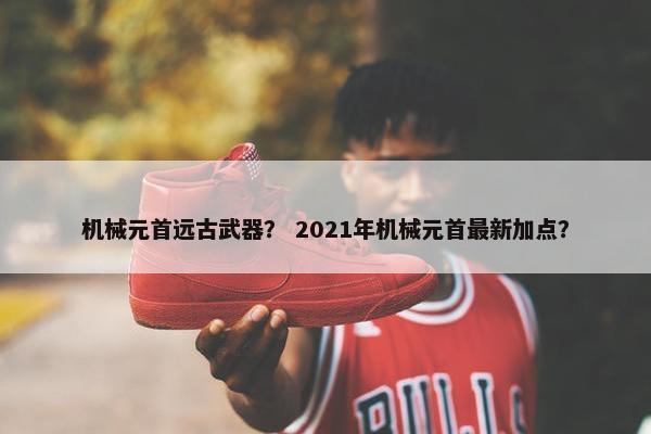 机械元首远古武器？ 2021年机械元首最新加点？