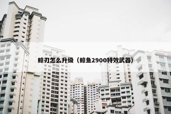 鲸刃怎么升级（鲸鱼2900特效武器）