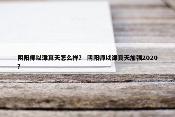 阴阳师以津真天怎么样？ 阴阳师以津真天加强2020？