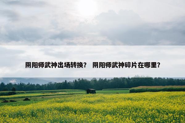 阴阳师武神出场转换？ 阴阳师武神碎片在哪里？