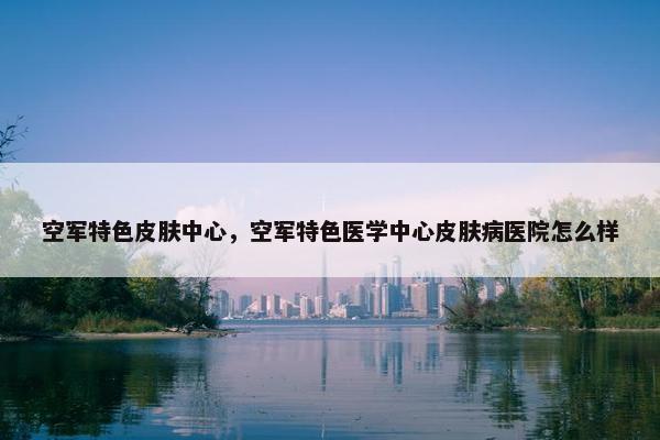 空军特色皮肤中心，空军特色医学中心皮肤病医院怎么样
