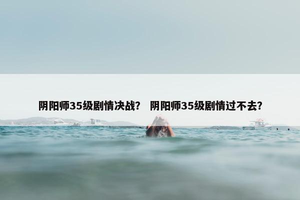 阴阳师35级剧情决战？ 阴阳师35级剧情过不去？