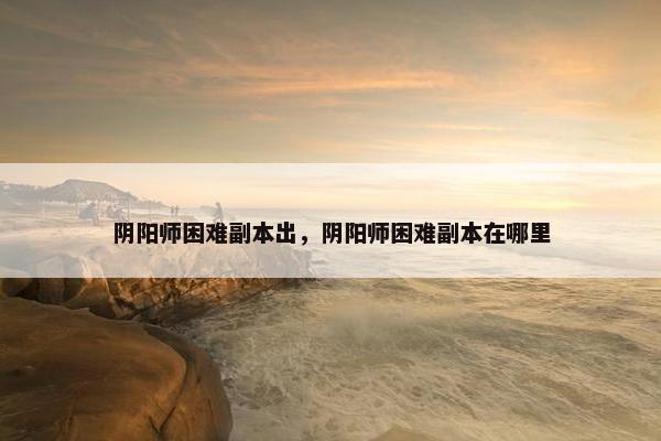 阴阳师困难副本出，阴阳师困难副本在哪里