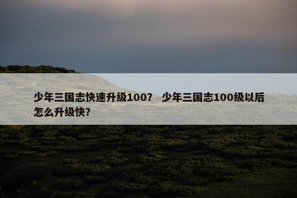 少年三国志快速升级100？ 少年三国志100级以后怎么升级快？