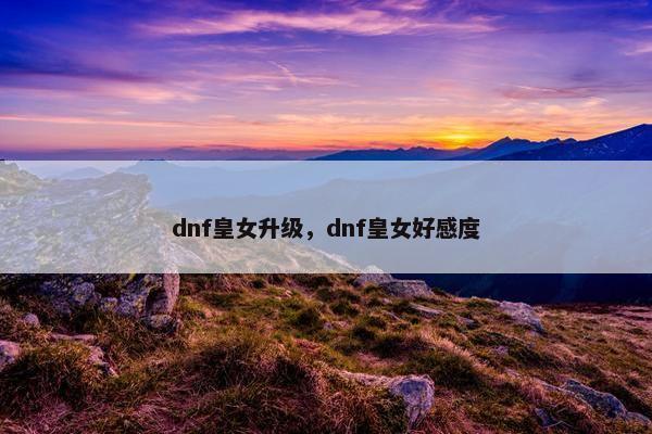 dnf皇女升级，dnf皇女好感度