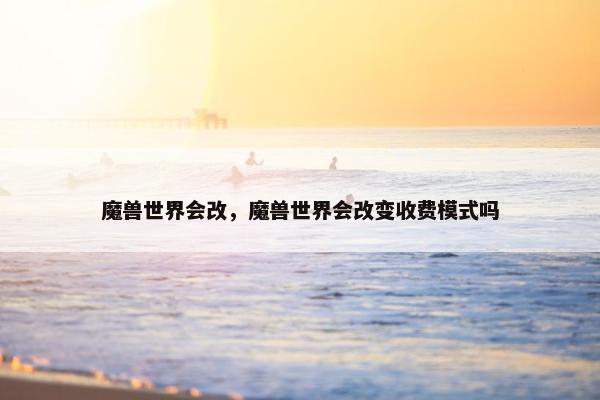 魔兽世界会改，魔兽世界会改变收费模式吗