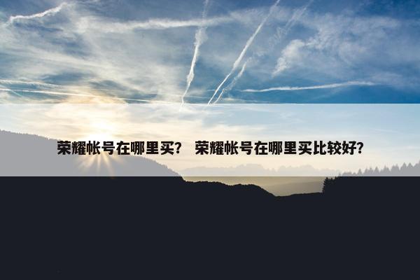 荣耀帐号在哪里买？ 荣耀帐号在哪里买比较好？