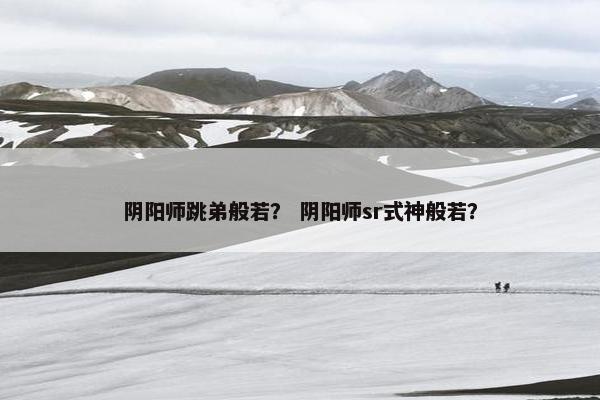 阴阳师跳弟般若？ 阴阳师sr式神般若？