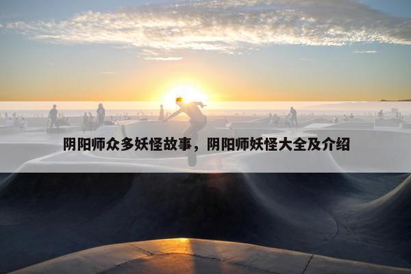 阴阳师众多妖怪故事，阴阳师妖怪大全及介绍