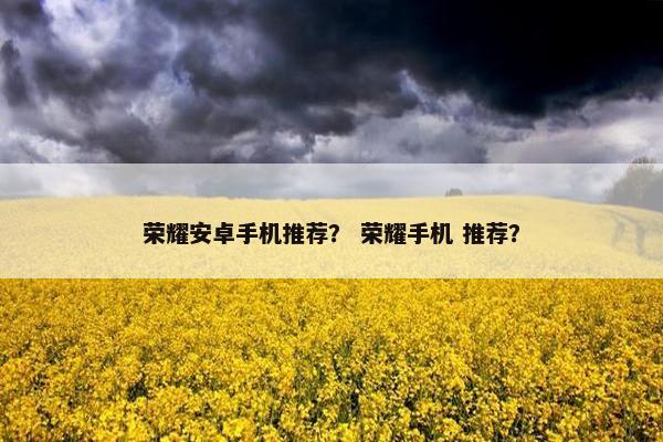 荣耀安卓手机推荐? 荣耀手机 推荐? 荣耀安卓手机推荐? 荣耀手机 推荐?