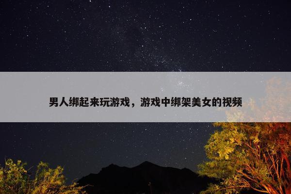 男人绑起来玩游戏,游戏中绑架美女的视频 男人绑起来玩游戏,游戏中绑架美女的视频