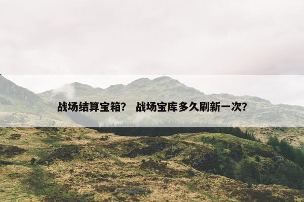 战场结算宝箱? 战场宝库多久刷新一次? 战场结算宝箱? 战场宝库多久刷新一次?