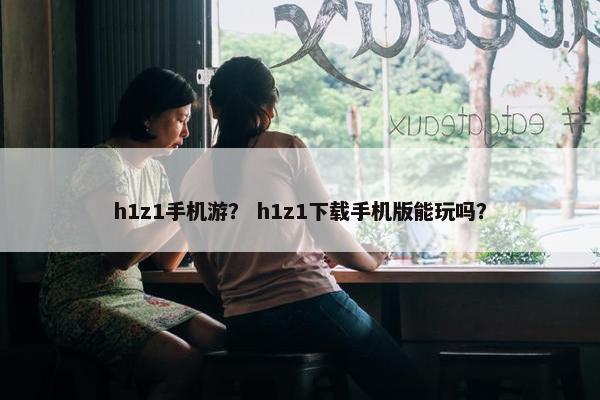 h1z1手机游? h1z1下载手机版能玩吗? h1z1手机游? h1z1下载手机版能玩吗?