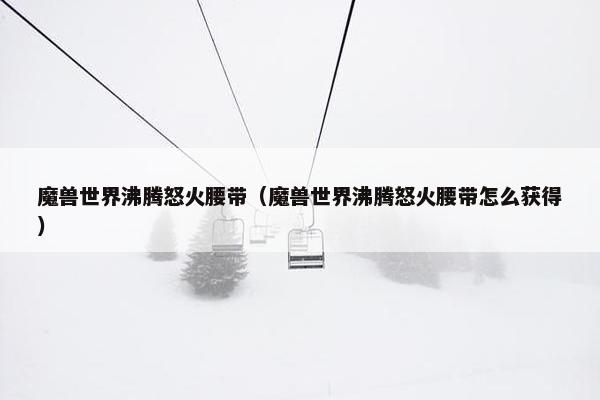 魔兽世界沸腾怒火腰带(魔兽世界沸腾怒火腰带怎么获得) 魔兽世界沸腾怒火腰带(魔兽世界沸腾怒火腰带怎么获得)