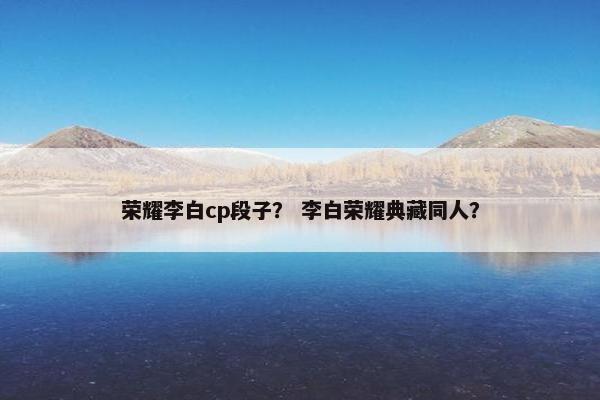 荣耀李白cp段子? 李白荣耀典藏同人? 荣耀李白cp段子? 李白荣耀典藏同人?