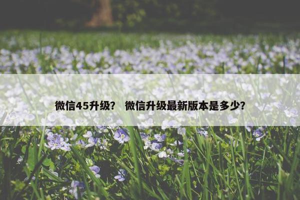 微信45升级？ 微信升级最新版本是多少？
