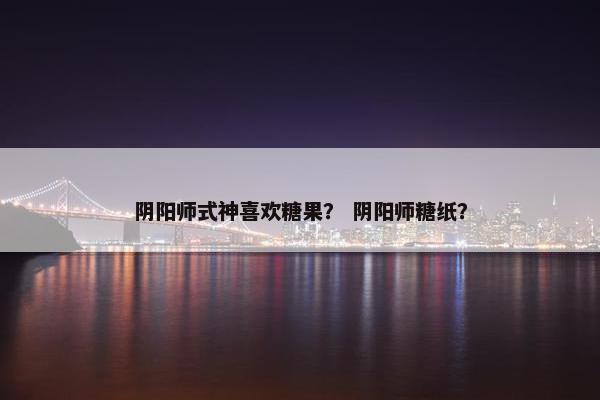 阴阳师式神喜欢糖果? 阴阳师糖纸? 阴阳师式神喜欢糖果? 阴阳师糖纸?