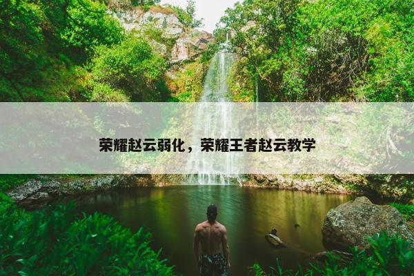 荣耀赵云弱化,荣耀王者赵云教学 荣耀赵云弱化,荣耀王者赵云教学