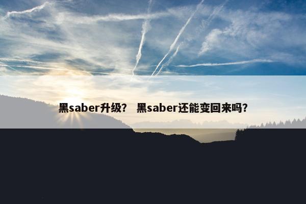 黑saber升级? 黑saber还能变回来吗? 黑saber升级? 黑saber还能变回来吗?