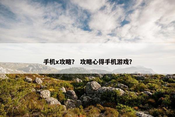 手机x攻略? 攻略心得手机游戏? 手机x攻略? 攻略心得手机游戏?