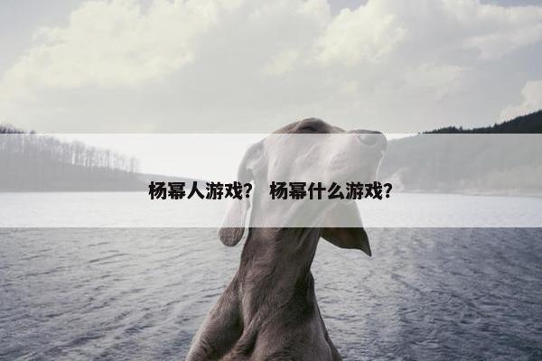 杨幂人游戏? 杨幂什么游戏? 杨幂人游戏? 杨幂什么游戏?