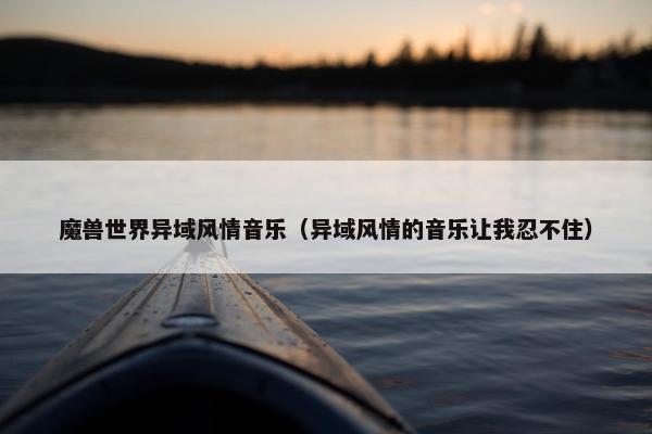 魔兽世界异域风情音乐(异域风情的音乐让我忍不住) 魔兽世界异域风情音乐(异域风情的音乐让我忍不住)