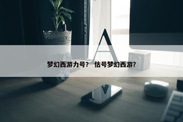 梦幻西游力号? 估号梦幻西游? 梦幻西游力号? 估号梦幻西游?