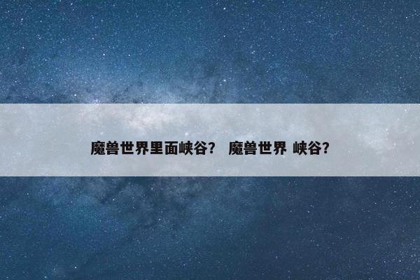 魔兽世界里面峡谷? 魔兽世界 峡谷? 魔兽世界里面峡谷? 魔兽世界 峡谷?