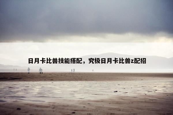 日月卡比兽技能搭配,究极日月卡比兽z配招 日月卡比兽技能搭配,究极日月卡比兽z配招