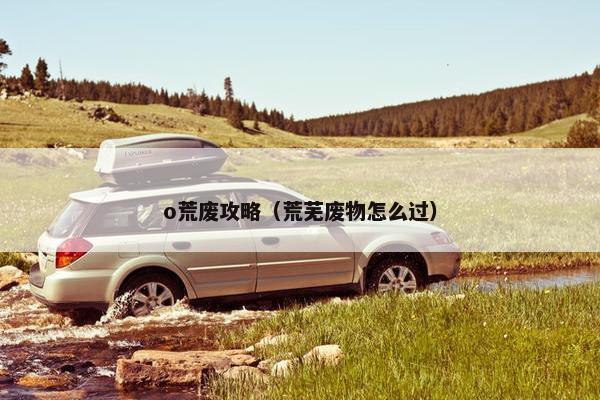 o荒废攻略(荒芜废物怎么过) o荒废攻略(荒芜废物怎么过)