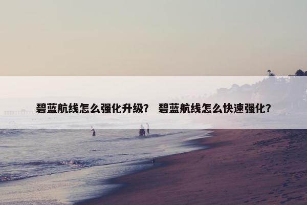碧蓝航线怎么强化升级? 碧蓝航线怎么快速强化? 碧蓝航线怎么强化升级? 碧蓝航线怎么快速强化?